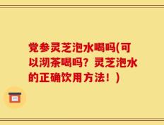 党参灵芝泡水喝吗(可以沏茶喝吗？灵芝泡水的正确饮用方法！)