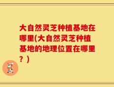 大自然灵芝种植基地在哪里(大自然灵芝种植基地的地理位置在哪里？)