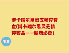 博卡瑞尔黑灵芝精粹套盒(博卡瑞尔黑灵芝精粹套盒——健康必备)