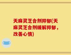 天麻灵芝合剂抑郁(天麻灵芝合剂缓解抑郁，改善心情)