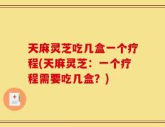 天麻灵芝吃几盒一个疗程(天麻灵芝：一个疗程需要吃几盒？)