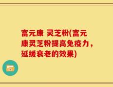 富元康 灵芝粉(富元康灵芝粉提高免疫力，延缓衰老的效果)