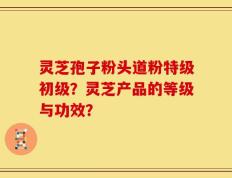 灵芝孢子粉头道粉特级初级？灵芝产品的等级与功效？