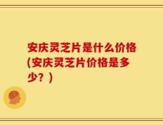 安庆灵芝片是什么价格(安庆灵芝片价格是多少？)