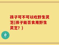 孩子可不可以吃野生灵芝(孩子能否食用野生灵芝？)