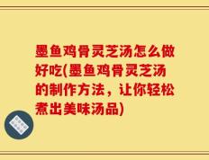 墨鱼鸡骨灵芝汤怎么做好吃(墨鱼鸡骨灵芝汤的制作方法，让你轻松煮出美味汤品)