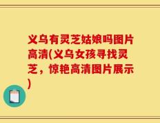 义乌有灵芝姑娘吗图片高清(义乌女孩寻找灵芝，惊艳高清图片展示)