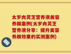 太岁肉灵芝营养液美容养颜案例(太岁肉灵芝营养液分享：提升美容养颜效果的实测案例)