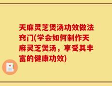 天麻灵芝煲汤功效做法窍门(学会如何制作天麻灵芝煲汤，享受其丰富的健康功效)