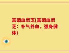 富硒血灵芝(富硒血灵芝：补气养血，强身健体)