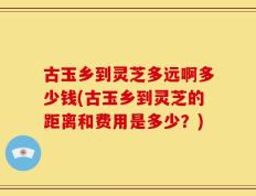 古玉乡到灵芝多远啊多少钱(古玉乡到灵芝的距离和费用是多少？)