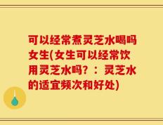 可以经常煮灵芝水喝吗女生(女生可以经常饮用灵芝水吗？：灵芝水的适宜频次和好处)