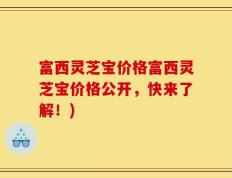 富西灵芝宝价格富西灵芝宝价格公开，快来了解！)