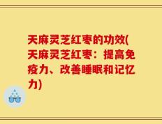 天麻灵芝红枣的功效(天麻灵芝红枣：提高免疫力、改善睡眠和记忆力)