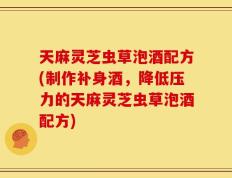 天麻灵芝虫草泡酒配方(制作补身酒，降低压力的天麻灵芝虫草泡酒配方)