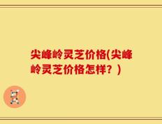 尖峰岭灵芝价格(尖峰岭灵芝价格怎样？)
