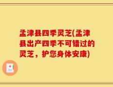 孟津县四季灵芝(孟津县出产四季不可错过的灵芝，护您身体安康)