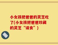 小女孩把爸爸的灵芝吃了(小女孩把爸爸珍藏的灵芝“误食”)