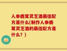 人参鹿茸灵芝酒最佳配方是什么(制作人参鹿茸灵芝酒的最佳配方是什么？)