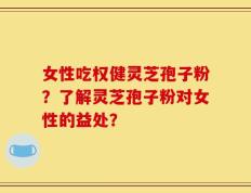 女性吃权健灵芝孢子粉？了解灵芝孢子粉对女性的益处？