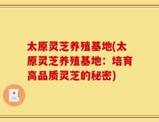 太原灵芝养殖基地(太原灵芝养殖基地：培育高品质灵芝的秘密)