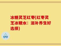 冰糖灵芝红枣(红枣灵芝冰糖水：滋补养生好选择)