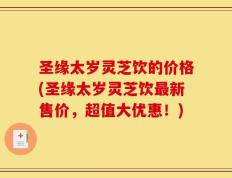 圣缘太岁灵芝饮的价格(圣缘太岁灵芝饮最新售价，超值大优惠！)