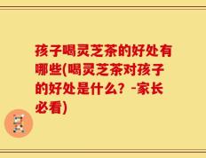 孩子喝灵芝茶的好处有哪些(喝灵芝茶对孩子的好处是什么？-家长必看)
