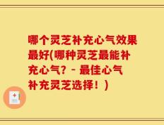 哪个灵芝补充心气效果最好(哪种灵芝最能补充心气？- 最佳心气补充灵芝选择！)