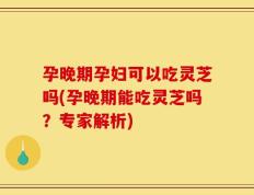 孕晚期孕妇可以吃灵芝吗(孕晚期能吃灵芝吗？专家解析)