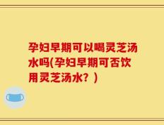 孕妇早期可以喝灵芝汤水吗(孕妇早期可否饮用灵芝汤水？)