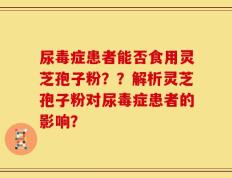 尿毒症患者能否食用灵芝孢子粉？？解析灵芝孢子粉对尿毒症患者的影响？