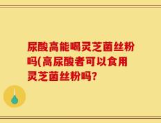 尿酸高能喝灵芝菌丝粉吗(高尿酸者可以食用灵芝菌丝粉吗？