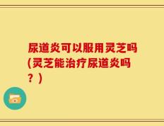 尿道炎可以服用灵芝吗(灵芝能治疗尿道炎吗？)