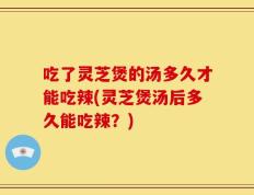 吃了灵芝煲的汤多久才能吃辣(灵芝煲汤后多久能吃辣？)