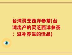 台湾灵芝西洋参茶(台湾出产的灵芝西洋参茶：滋补养生的佳品)