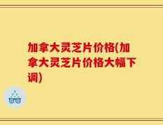 加拿大灵芝片价格(加拿大灵芝片价格大幅下调)