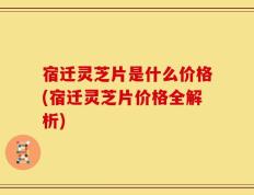宿迁灵芝片是什么价格(宿迁灵芝片价格全解析)