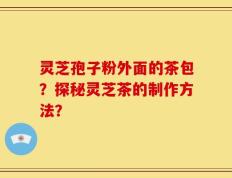 灵芝孢子粉外面的茶包？探秘灵芝茶的制作方法？