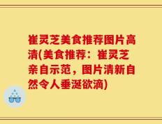 崔灵芝美食推荐图片高清(美食推荐：崔灵芝亲自示范，图片清新自然令人垂涎欲滴)
