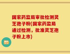 国家药监局审批检测灵芝孢子粉(国家药监局通过检测，批准灵芝孢子粉上市)