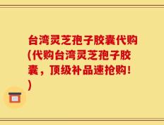 台湾灵芝孢子胶囊代购(代购台湾灵芝孢子胶囊，顶级补品速抢购！)