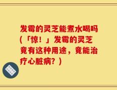 发霉的灵芝能煮水喝吗(「惊！」发霉的灵芝竟有这种用途，竟能治疗心脏病？)