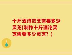 十斤酒泡灵芝需要多少灵芝(制作十斤酒泡灵芝需要多少灵芝？)