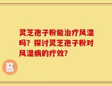 灵芝孢子粉能治疗风湿吗？探讨灵芝孢子粉对风湿病的疗效？