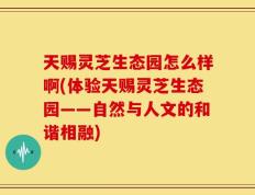天赐灵芝生态园怎么样啊(体验天赐灵芝生态园——自然与人文的和谐相融)