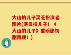 大山的儿子灵芝扮演者图片(演员扮儿子！《大山的儿子》重磅影视剧再现！)