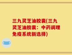 三九灵芝油胶囊(三九灵芝油胶囊：中药调理免疫系统新选择)