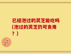 已经泡过的灵芝能吃吗(泡过的灵芝仍可食用？)