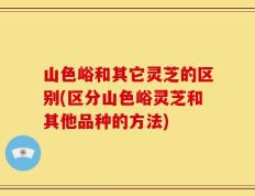 山色峪和其它灵芝的区别(区分山色峪灵芝和其他品种的方法)